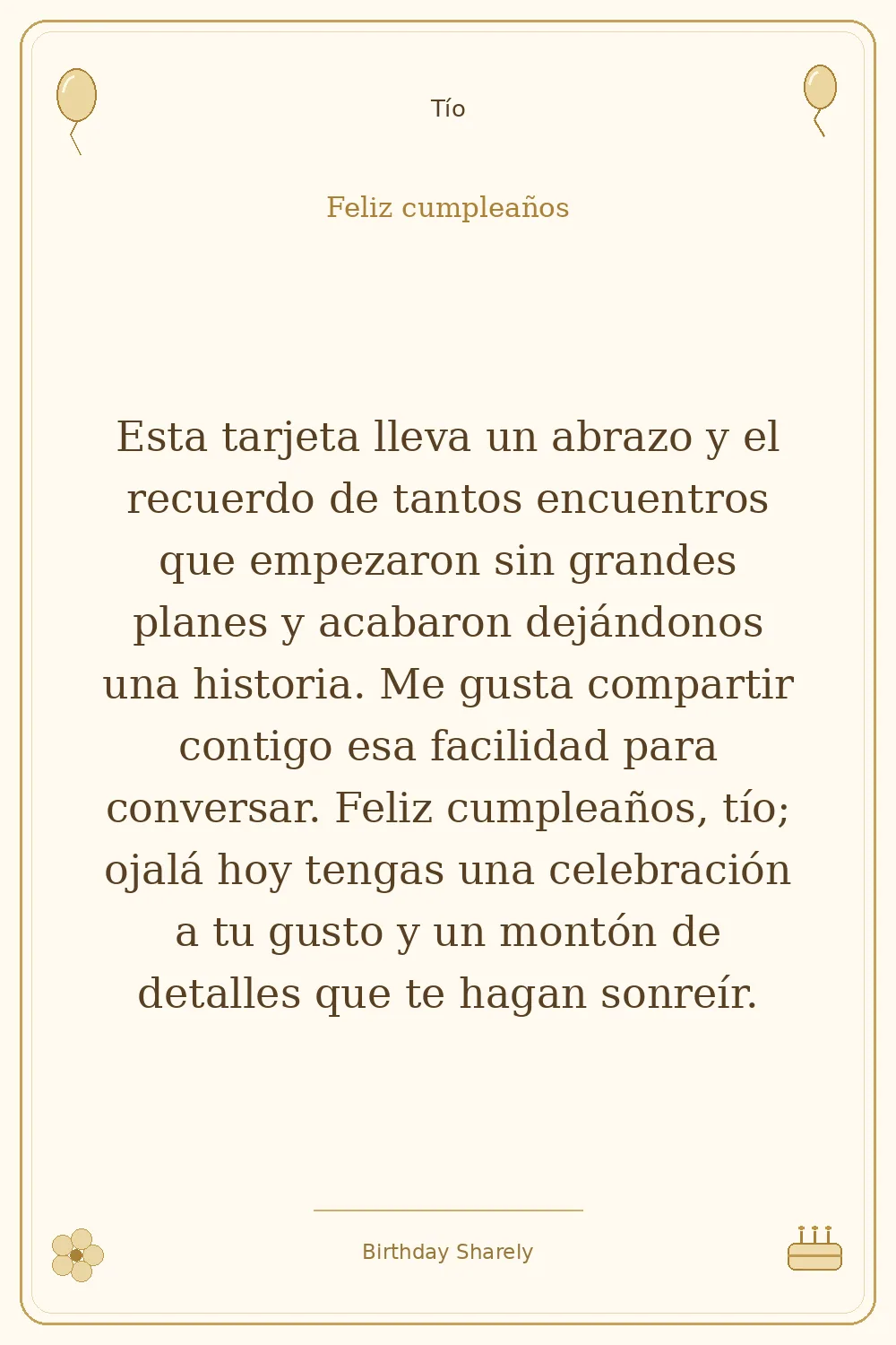 Tarjeta dorada — Tío: Esta tarjeta lleva un abrazo y el recuerdo de tantos encuentros que empezaron sin grandes planes y acabaron dejándonos una historia. Me gusta compartir contigo esa facilidad para conversar. Feliz cumpleaños, tío; ojalá hoy tengas una celebración a tu gusto y un montón de detalles que te hagan sonreír.