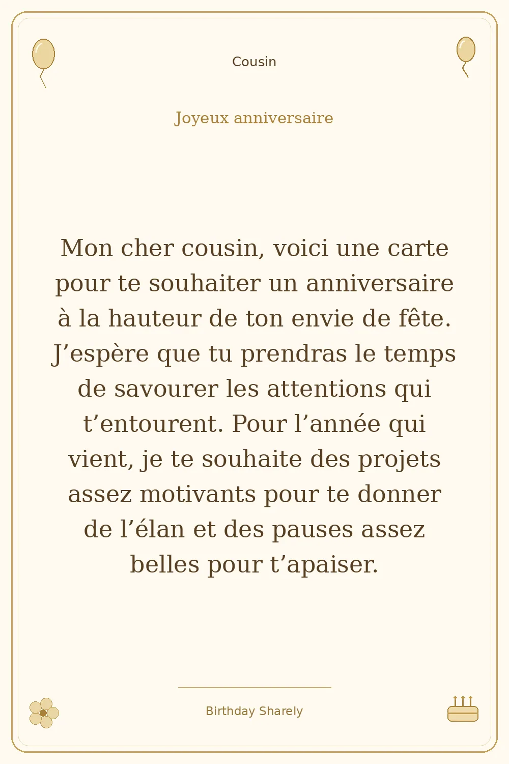 Carte dorée — Cousin : Mon cher cousin, voici une carte pour te souhaiter un anniversaire à la hauteur de ton envie de fête. J’espère que tu prendras le temps de savourer les attentions qui t’entourent. Pour l’année qui vient, je te souhaite des projets assez motivants pour te donner de l’élan et des pauses assez belles pour t’apaiser.