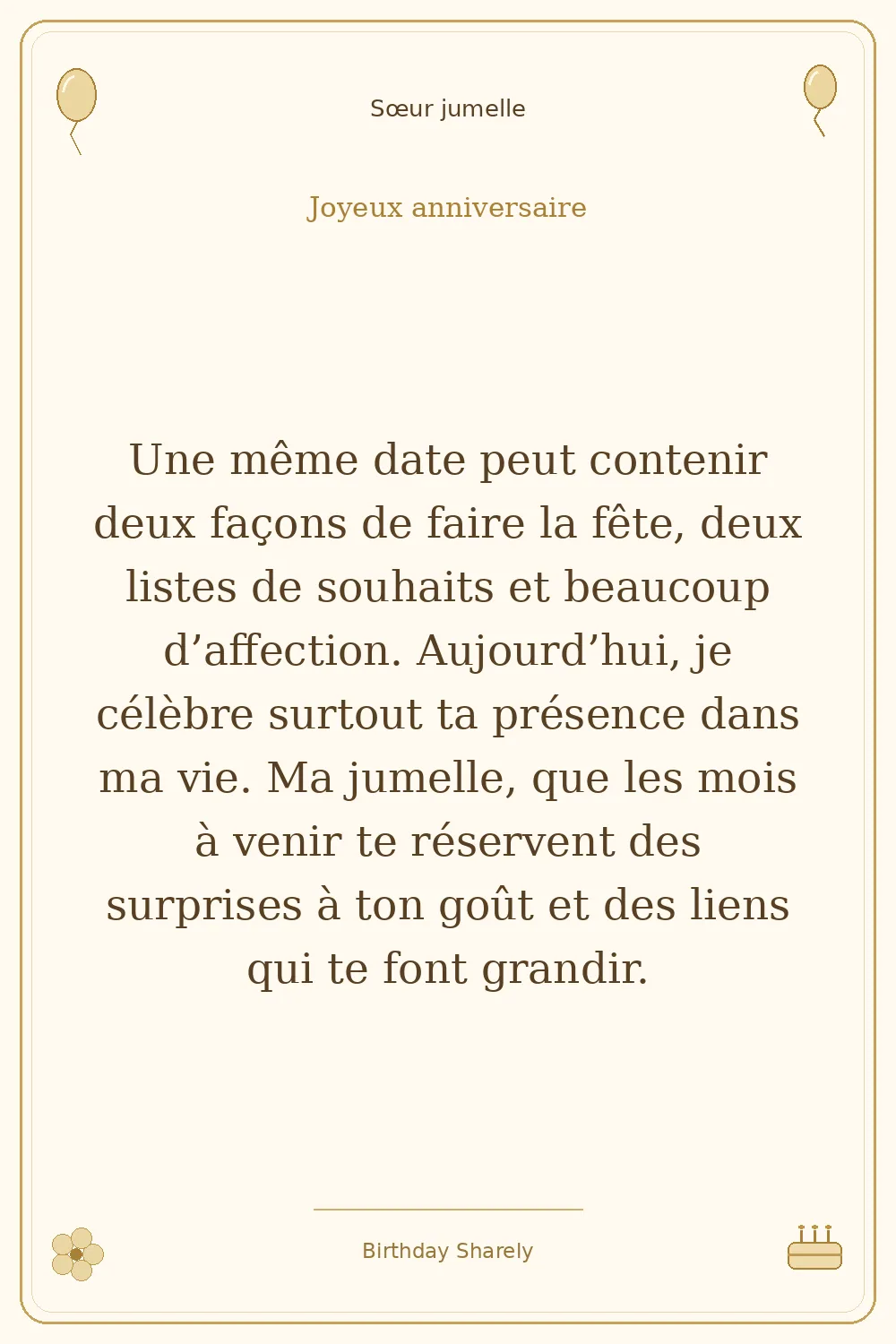 Carte dorée — Sœur jumelle : Une même date peut contenir deux façons de faire la fête, deux listes de souhaits et beaucoup d’affection. Aujourd’hui, je célèbre surtout ta présence dans ma vie. Ma jumelle, que les mois à venir te réservent des surprises à ton goût et des liens qui te font grandir.