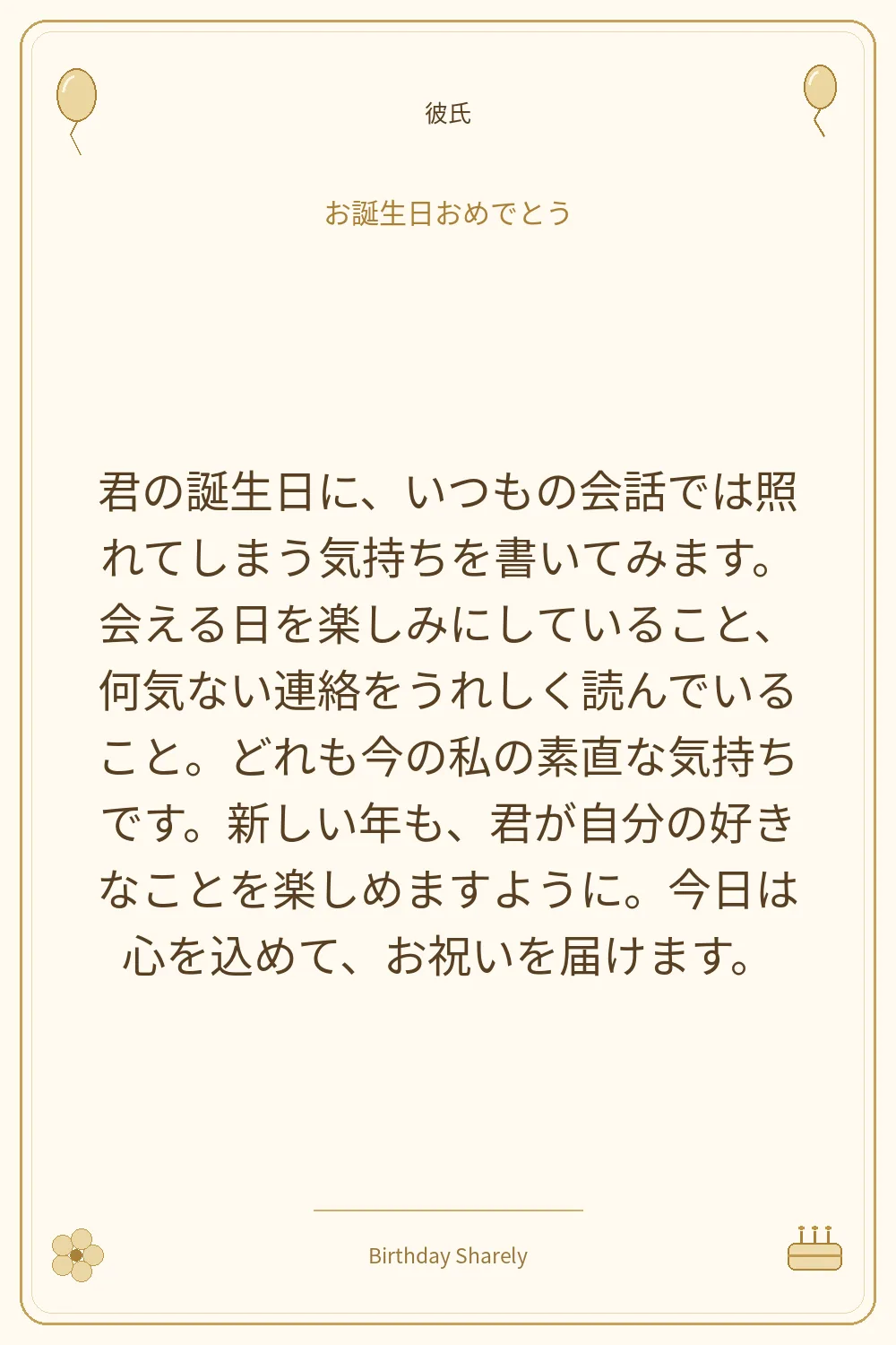 金色の誕生日カード・彼氏:君の誕生日に、いつもの会話では照れてしまう気持ちを書いてみます。会える日を楽しみにしていること、何気ない連絡をうれしく読んでいること。どれも今の私の素直な気持ちです。新しい年も、君が自分の好きなことを楽しめますように。今日は心を込めて、お祝いを届けます。