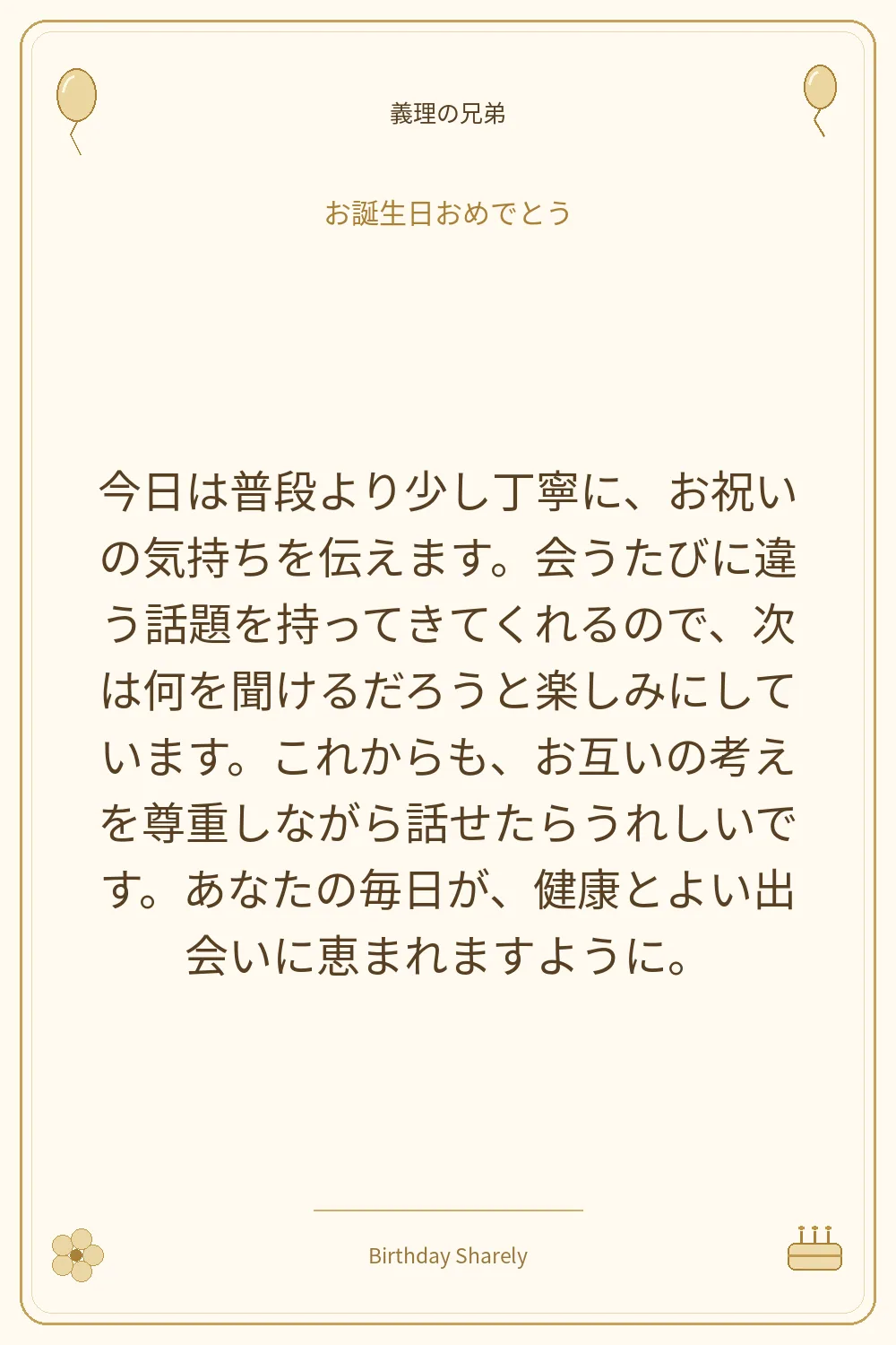 金色の誕生日カード・義理の兄弟：今日は普段より少し丁寧に、お祝いの気持ちを伝えます。会うたびに違う話題を持ってきてくれるので、次は何を聞けるだろうと楽しみにしています。これからも、お互いの考えを尊重しながら話せたらうれしいです。あなたの毎日が、健康とよい出会いに恵まれますように。