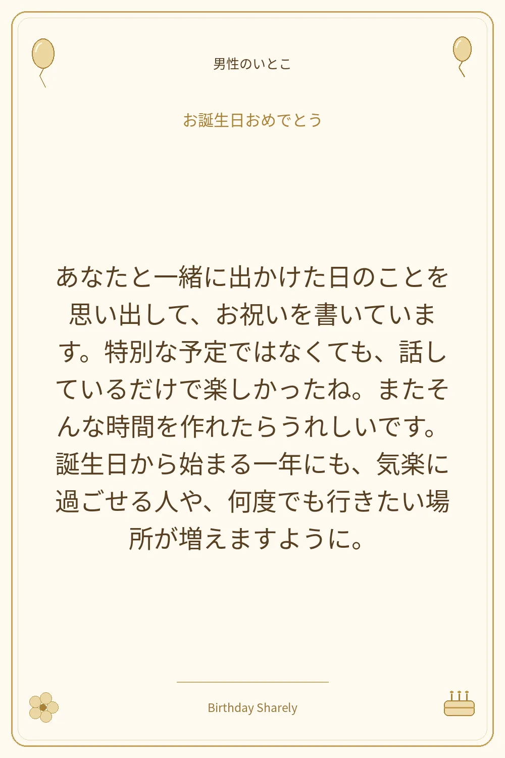 金色の誕生日カード・男性のいとこ：あなたと一緒に出かけた日のことを思い出して、お祝いを書いています。特別な予定ではなくても、話しているだけで楽しかったね。またそんな時間を作れたらうれしいです。誕生日から始まる一年にも、気楽に過ごせる人や、何度でも行きたい場所が増えますように。