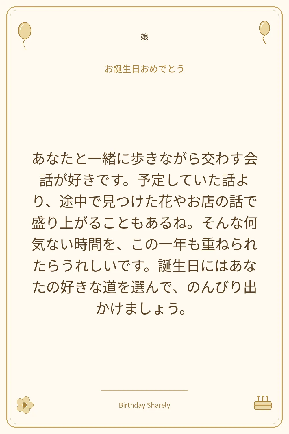 金色の誕生日カード・娘：あなたと一緒に歩きながら交わす会話が好きです。予定していた話より、途中で見つけた花やお店の話で盛り上がることもあるね。そんな何気ない時間を、この一年も重ねられたらうれしいです。誕生日にはあなたの好きな道を選んで、のんびり出かけましょう。
