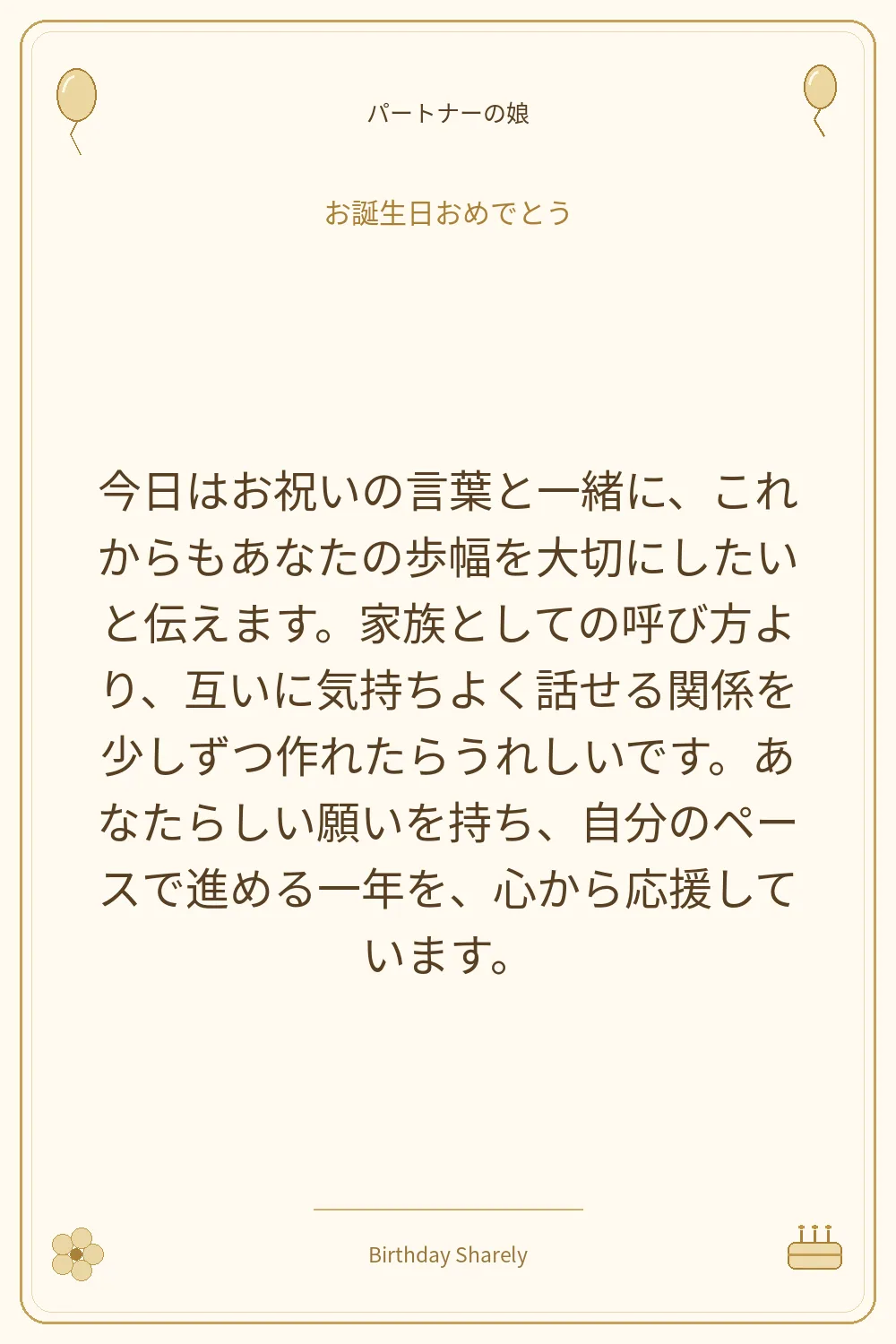 金色の誕生日カード・パートナーの娘:今日はお祝いの言葉と一緒に、これからもあなたの歩幅を大切にしたいと伝えます。家族としての呼び方より、互いに気持ちよく話せる関係を少しずつ作れたらうれしいです。あなたらしい願いを持ち、自分のペースで進める一年を、心から応援しています。