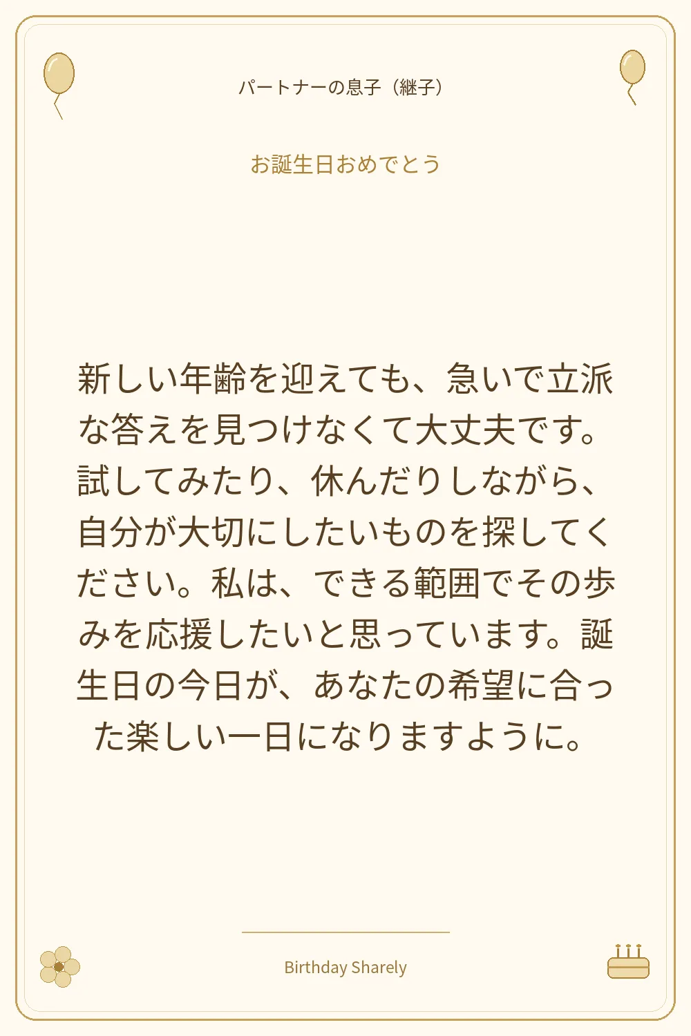 金色の誕生日カード・パートナーの息子（継子）：新しい年齢を迎えても、急いで立派な答えを見つけなくて大丈夫です。試してみたり、休んだりしながら、自分が大切にしたいものを探してください。私は、できる範囲でその歩みを応援したいと思っています。誕生日の今日が、あなたの希望に合った楽しい一日になりますように。