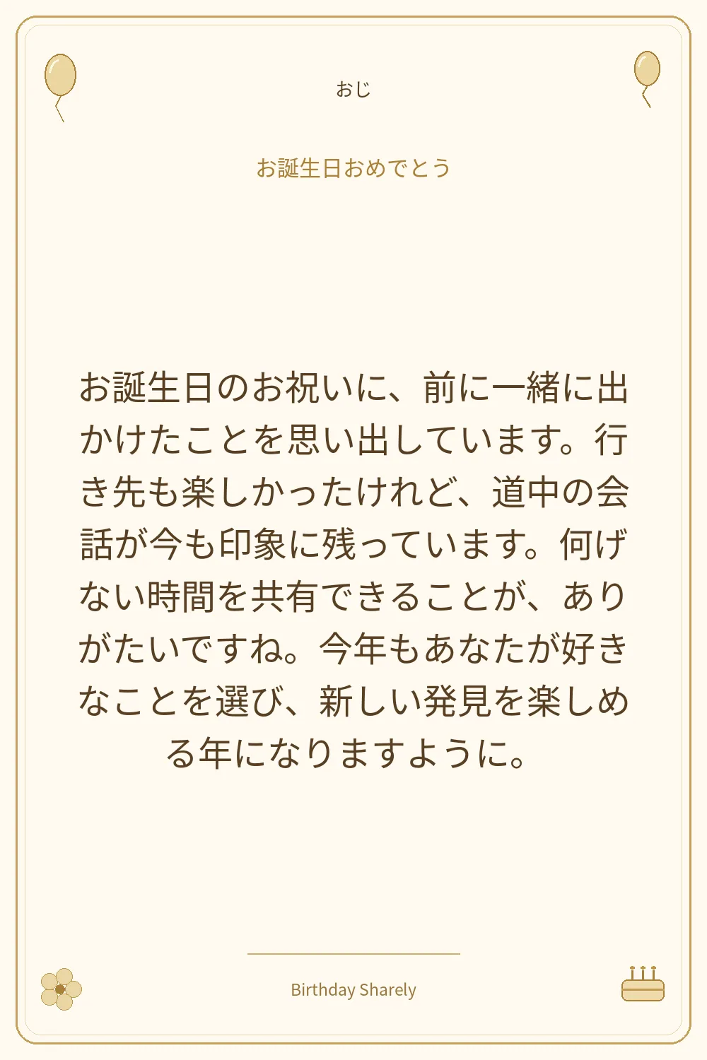 金色の誕生日カード・おじ：お誕生日のお祝いに、前に一緒に出かけたことを思い出しています。行き先も楽しかったけれど、道中の会話が今も印象に残っています。何げない時間を共有できることが、ありがたいですね。今年もあなたが好きなことを選び、新しい発見を楽しめる年になりますように。