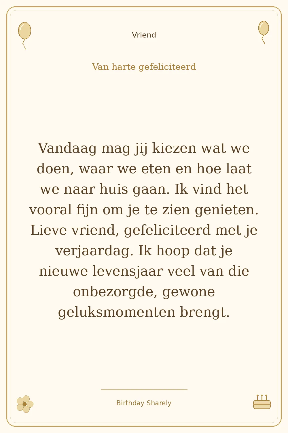 Gouden verjaardagskaart — Vriend: Vandaag mag jij kiezen wat we doen, waar we eten en hoe laat we naar huis gaan. Ik vind het vooral fijn om je te zien genieten. Lieve vriend, gefeliciteerd met je verjaardag. Ik hoop dat je nieuwe levensjaar veel van die onbezorgde, gewone geluksmomenten brengt.