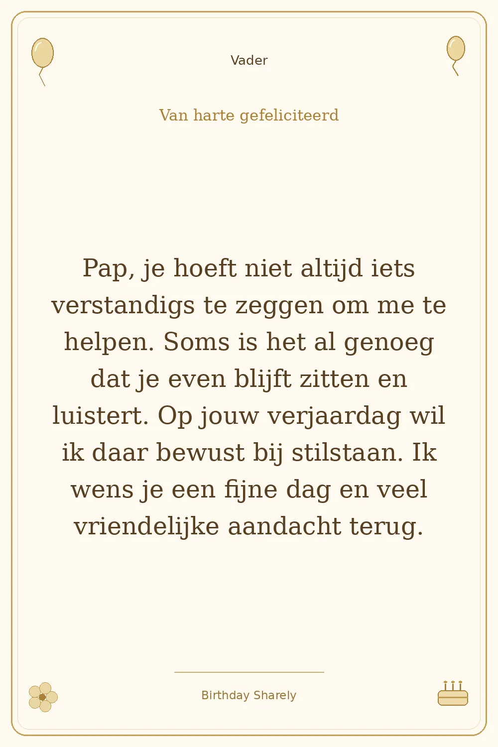 Gouden verjaardagskaart — Vader: Pap, je hoeft niet altijd iets verstandigs te zeggen om me te helpen. Soms is het al genoeg dat je even blijft zitten en luistert. Op jouw verjaardag wil ik daar bewust bij stilstaan. Ik wens je een fijne dag en veel vriendelijke aandacht terug.