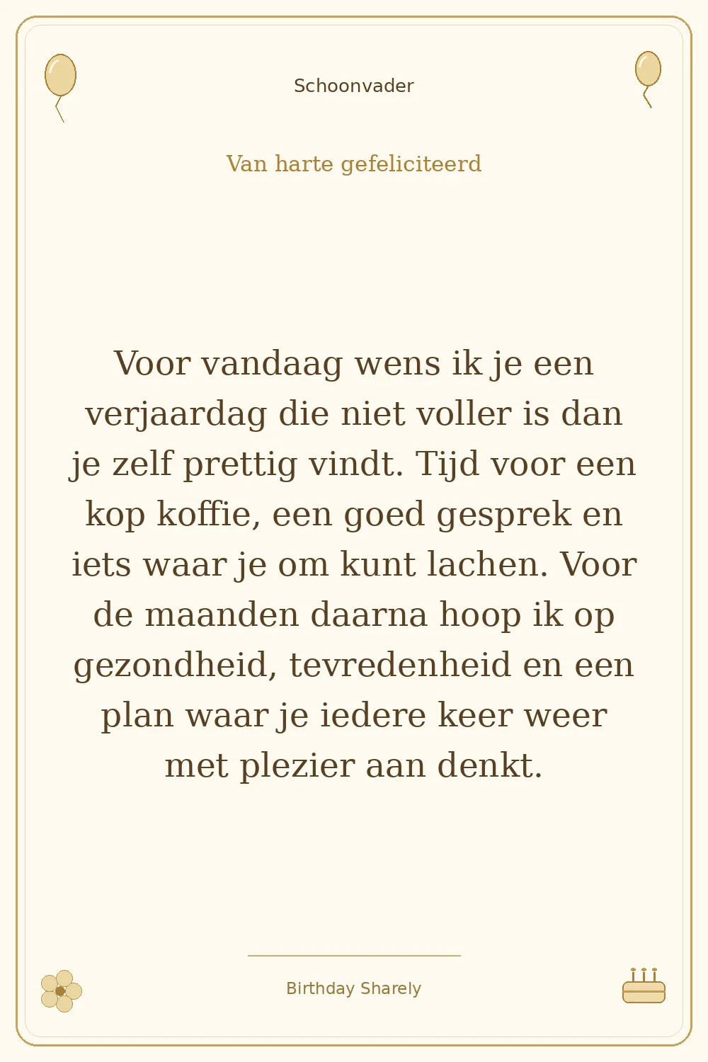 Gouden verjaardagskaart — Schoonvader: Voor vandaag wens ik je een verjaardag die niet voller is dan je zelf prettig vindt. Tijd voor een kop koffie, een goed gesprek en iets waar je om kunt lachen. Voor de maanden daarna hoop ik op gezondheid, tevredenheid en een plan waar je iedere keer weer met plezier aan denkt.