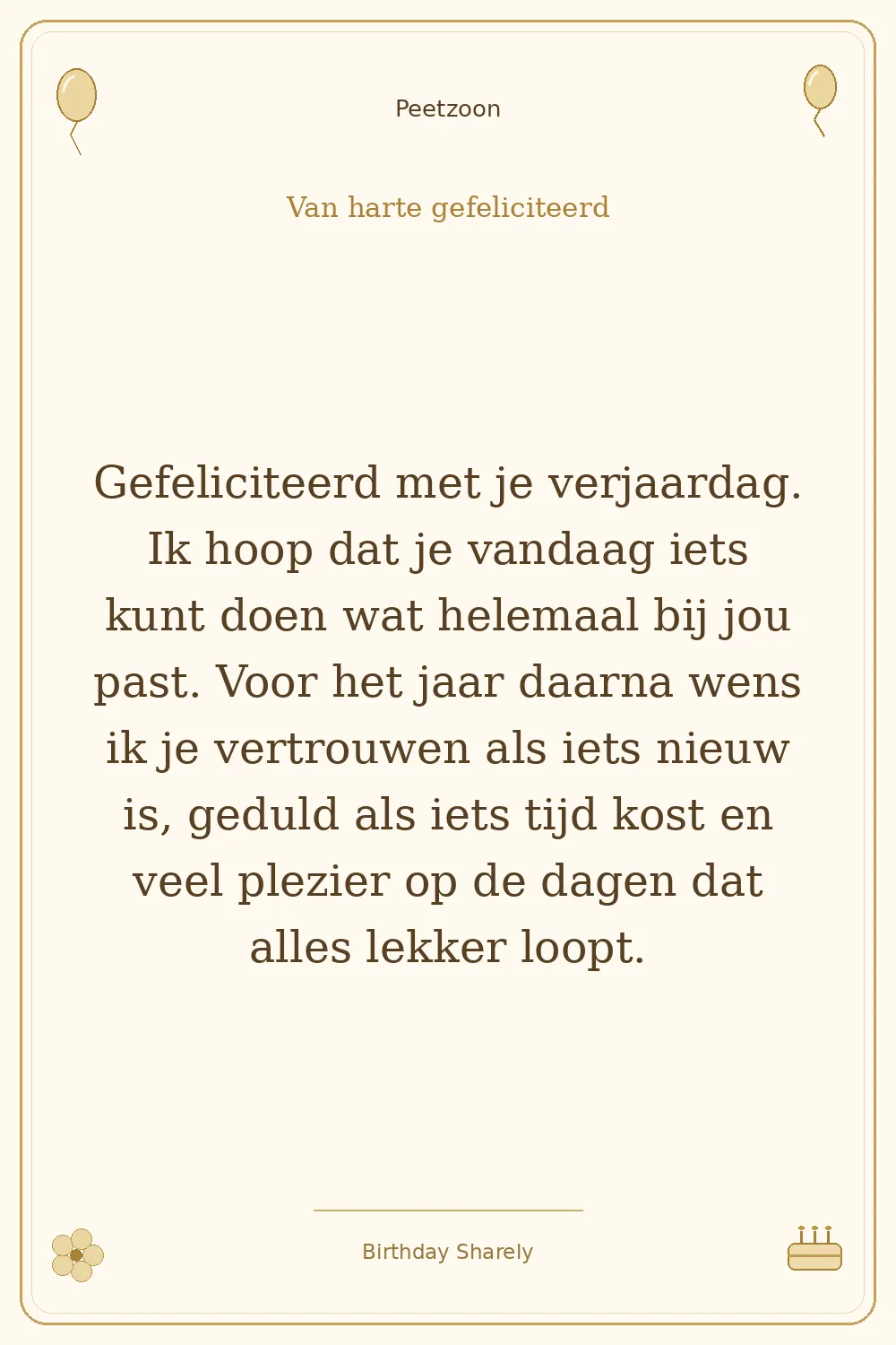 Gouden verjaardagskaart — Petekind (jongen of man): Gefeliciteerd met je verjaardag. Ik hoop dat je vandaag iets kunt doen wat helemaal bij jou past. Voor het jaar daarna wens ik je vertrouwen als iets nieuw is, geduld als iets tijd kost en veel plezier op de dagen dat alles lekker loopt.