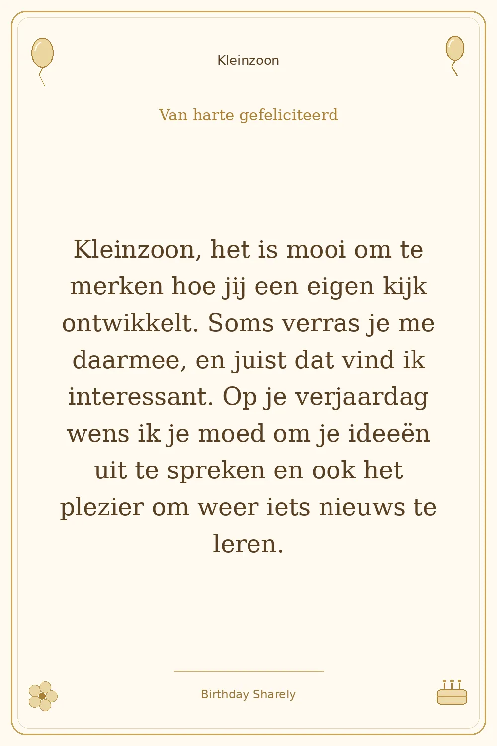 Gouden verjaardagskaart — Kleinzoon: Kleinzoon, het is mooi om te merken hoe jij een eigen kijk ontwikkelt. Soms verras je me daarmee, en juist dat vind ik interessant. Op je verjaardag wens ik je moed om je ideeën uit te spreken en ook het plezier om weer iets nieuws te leren.