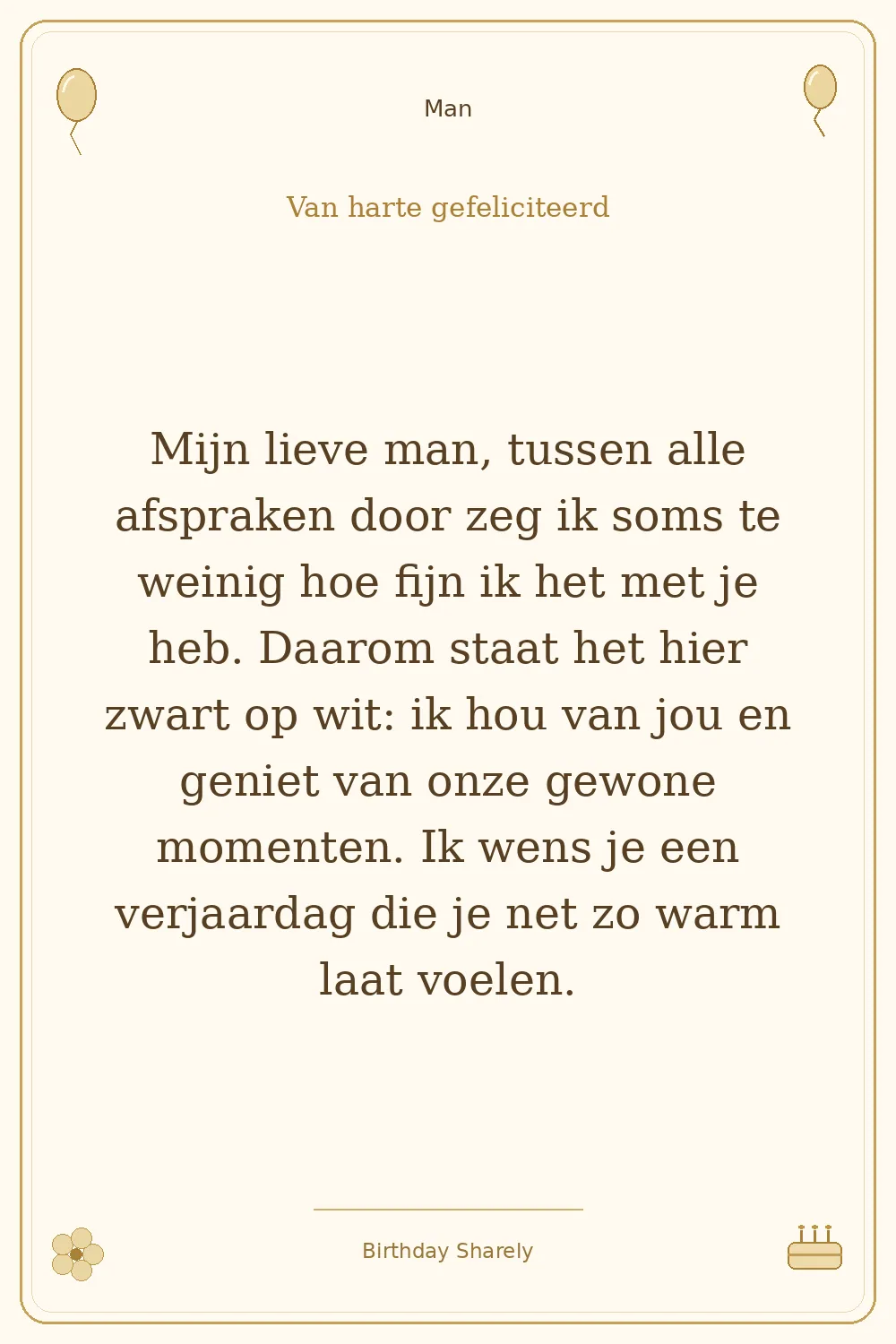 Gouden verjaardagskaart — Man: Mijn lieve man, tussen alle afspraken door zeg ik soms te weinig hoe fijn ik het met je heb. Daarom staat het hier zwart op wit: ik hou van jou en geniet van onze gewone momenten. Ik wens je een verjaardag die je net zo warm laat voelen.