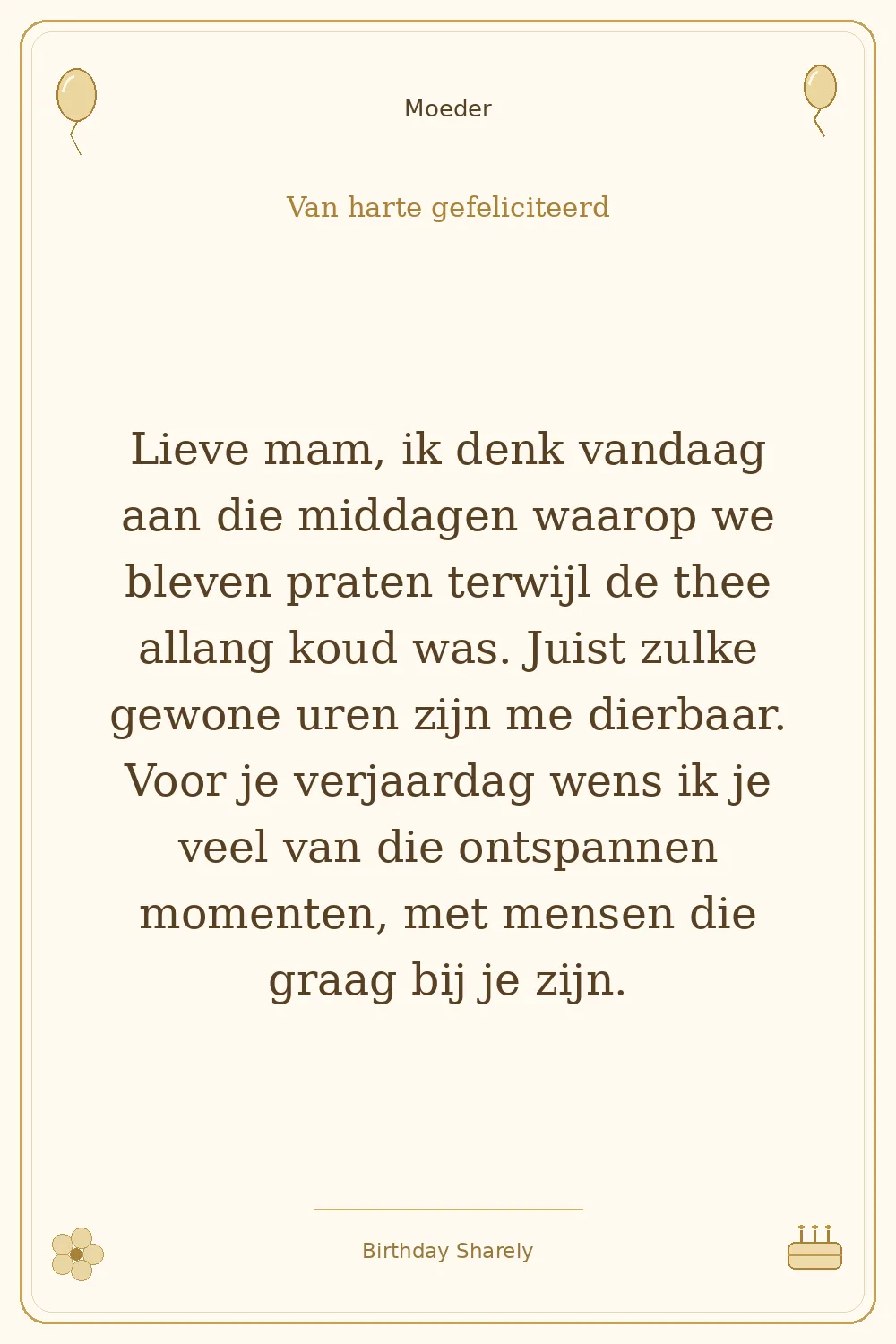 Gouden verjaardagskaart — Moeder: Lieve mam, ik denk vandaag aan die middagen waarop we bleven praten terwijl de thee allang koud was. Juist zulke gewone uren zijn me dierbaar. Voor je verjaardag wens ik je veel van die ontspannen momenten, met mensen die graag bij je zijn.
