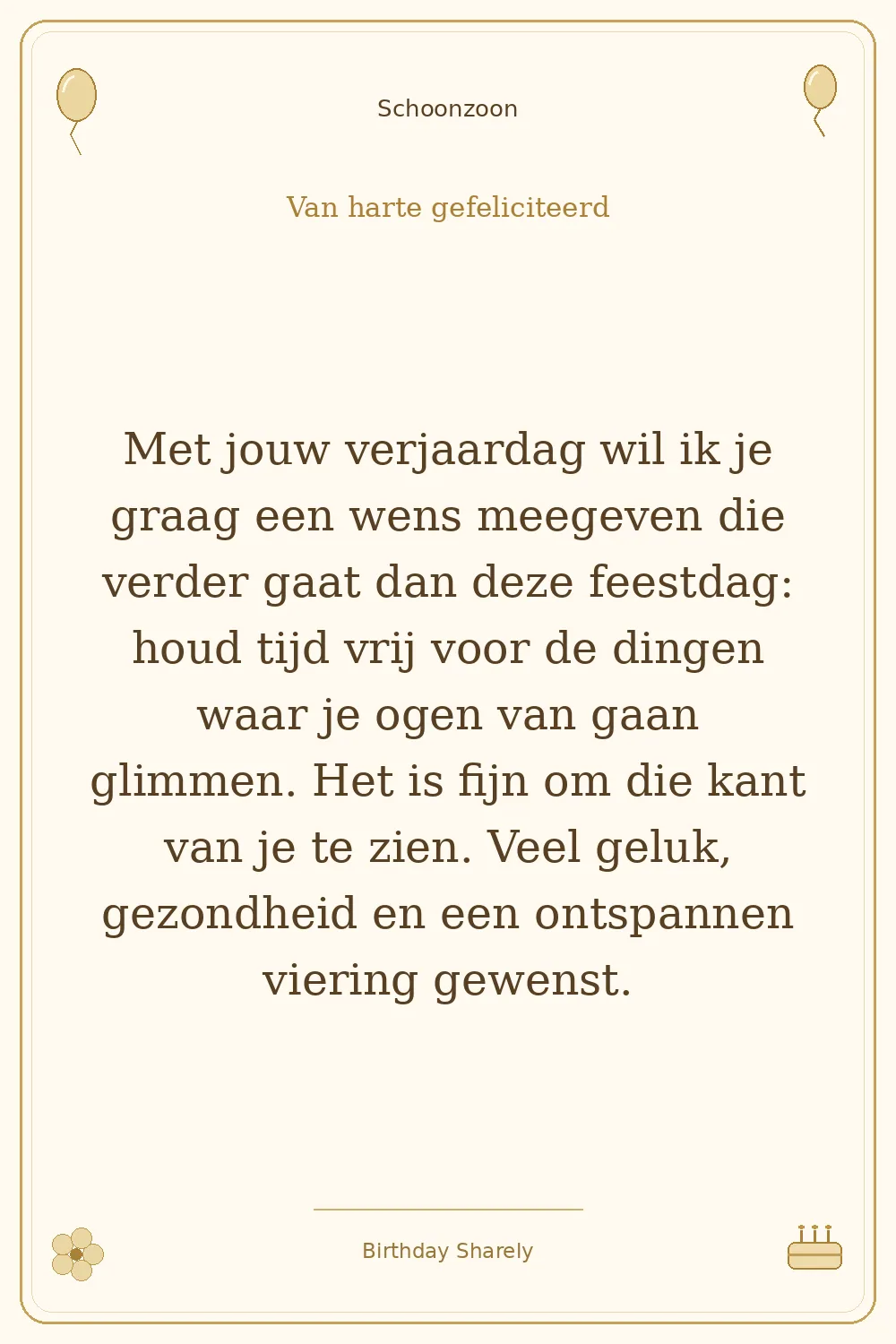 Gouden verjaardagskaart — Schoonzoon: Met jouw verjaardag wil ik je graag een wens meegeven die verder gaat dan deze feestdag: houd tijd vrij voor de dingen waar je ogen van gaan glimmen. Het is fijn om die kant van je te zien. Veel geluk, gezondheid en een ontspannen viering gewenst.