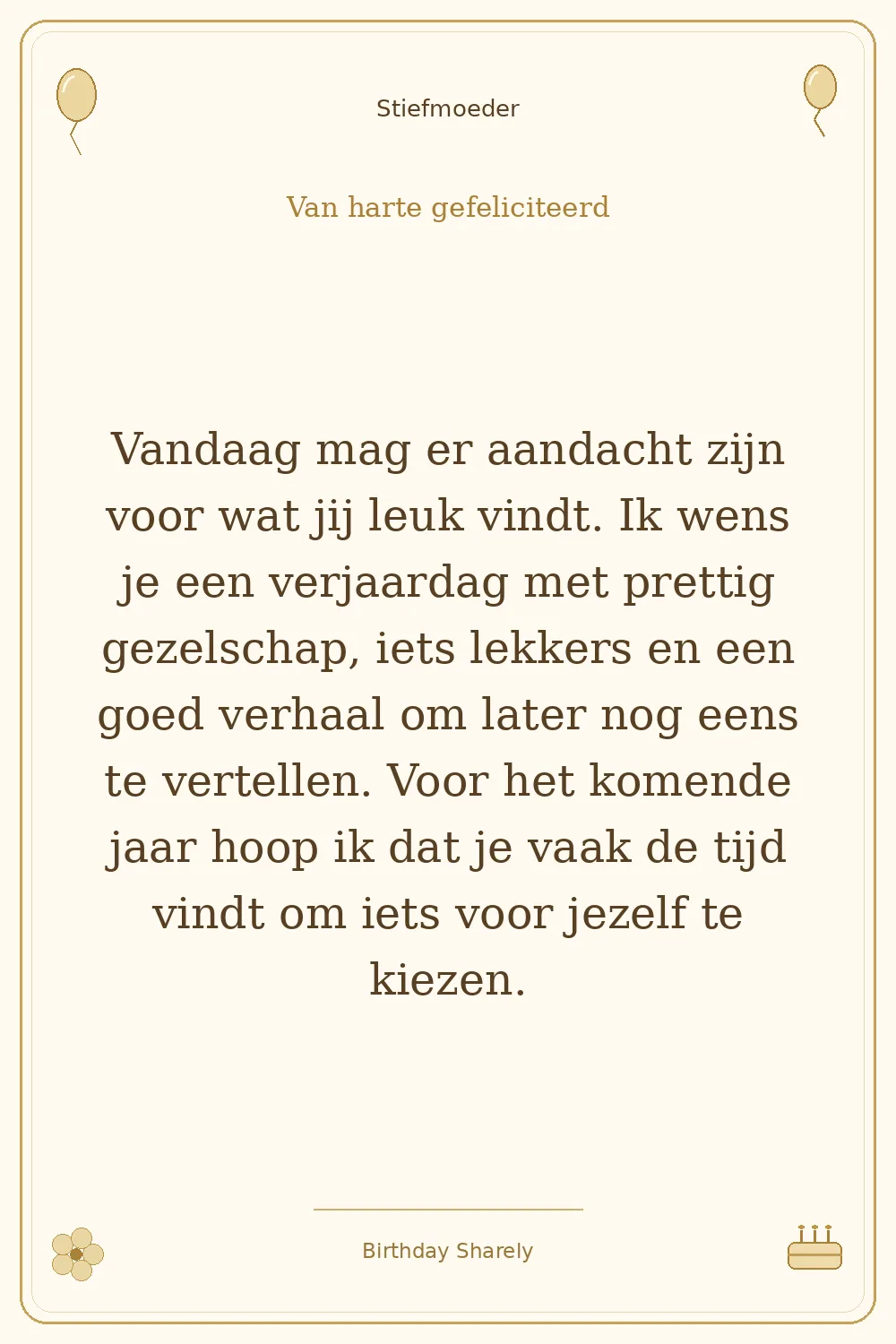 Gouden verjaardagskaart — Stiefmoeder: Vandaag mag er aandacht zijn voor wat jij leuk vindt. Ik wens je een verjaardag met prettig gezelschap, iets lekkers en een goed verhaal om later nog eens te vertellen. Voor het komende jaar hoop ik dat je vaak de tijd vindt om iets voor jezelf te kiezen.