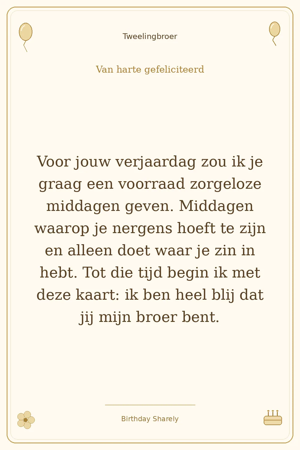 Gouden verjaardagskaart — Tweelingbroer: Voor jouw verjaardag zou ik je graag een voorraad zorgeloze middagen geven. Middagen waarop je nergens hoeft te zijn en alleen doet waar je zin in hebt. Tot die tijd begin ik met deze kaart: ik ben heel blij dat jij mijn broer bent.
